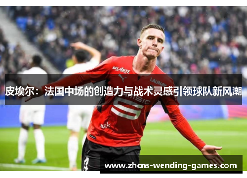 皮埃尔:法国中场的创造力与战术灵感引领球队新风潮 皮埃尔:法国中场的创造力与战术灵感引领球队新风潮