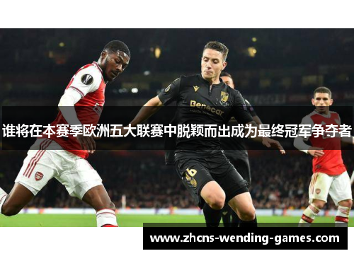 谁将在本赛季欧洲五大联赛中脱颖而出成为最终冠军争夺者 谁将在本赛季欧洲五大联赛中脱颖而出成为最终冠军争夺者