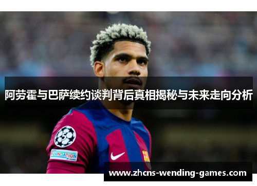 阿劳霍与巴萨续约谈判背后真相揭秘与未来走向分析