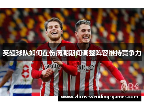 英超球队如何在伤病潮期间调整阵容维持竞争力 英超球队如何在伤病潮期间调整阵容维持竞争力