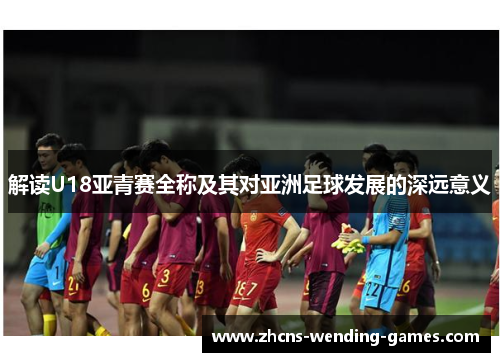 解读U18亚青赛全称及其对亚洲足球发展的深远意义 解读U18亚青赛全称及其对亚洲足球发展的深远意义